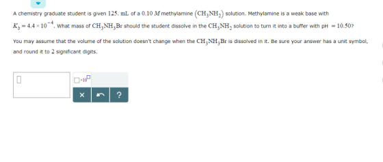 A chemistry graduate student is given 125. mL of a 0.10 M methylamine (CH3NH2 solution. Methylamine is a weak base with K,-4.