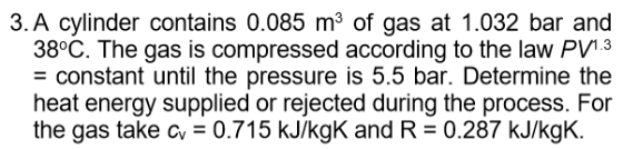 3.A cylinder contains 0.085 m3 of gas at 1.032 bar and 38°C. The gas is compressed according to the law PVi3 - constant until the pressure is 5.5 bar. Determine the heat energy supplied or rejected during the process. For the gas take cv 0.715 kJ/kgK and R 0.287 kJ/kgK.