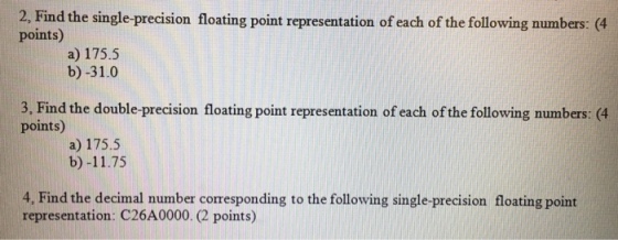 2, Find the single precision floating point representation of each of the following numbers: (4 points) a) 175.5 b) -31.0 3, Find the double-precision floating point representation of each of the following numbers: (4 points) a) 175.5 b) -11.75 4, Find the decimal number comesponding to the following single-precision floating point representation C26A0000. points