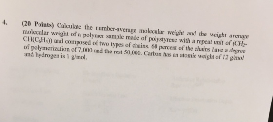 4 (20 Points) Calculate the number-average molecular weight and the weight average molecular weight of a polymer sample made of polystyrene with a repeat unit of (CH2- CH(CHs)) and composed of two types of chains. 60 percent of the chains have a degree of polymerization of 7,000 and the rest 50,000. Carbon has an atomic weight of 12 g/mol and hydrogen is 1 g/mol.