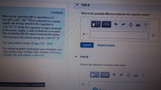 Part A Constants What is the potential difference between the capacitor plates? When an air capacitor with a capacitance of 350 nF (1 nF 10 F is connected to a power supply, the energy stored in the capacitor is 2.05x10-s J. While the capacitor is kept connected to the power supply, a slab of dielectric is inserted that completely fills the space between the plates. This increases the stored energy by 2.48x105 J. You may want to review (Pages 797-803) Submit Request Answer For related problem-solving tips and strategies, you may want to view a Video Tutor Solution of Energy storage with and without a dielectric. Part B What is the dielectric constant of the slab? K- nView?assignmentproblemID-107044029#