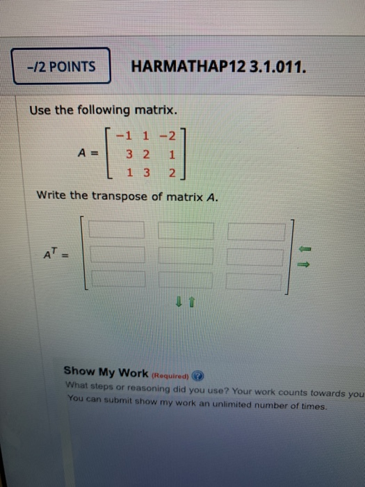 -12 POINTS HARMATHAP12 3.1.011. Use the following matrix. -1 1 -21 A = 3 2 1 [ 1 3 2 Write the transpose of matrix A. Show My