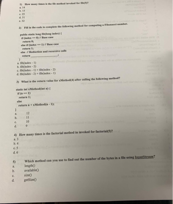 1) How many times is the fib method invoked for fb(5)7 a. 14 b. 15 c. 25 d. 31 e. 32 2) Fill in the code to complete the following method for computing Fibonacei aumber publie statie long fib(long index) t if (index--0) Base case return 0; return 1 return else if (index1)/ Base case else I/ Reduction and recursive calls a. fib(index 1) b. fib(index-2) c. fib(index-1)+ fib(index -2) d. fib(index - 2) + fib(index -1) 3) What is the return value for xMethod(4) after calling the following method? static int xMethod(int n) f if (n1) return I; else return n+xMethod(n 1); a. 12 b. C. d. 9 10 4) How many times is the factorial method in invoked for factorial(5)? a. 3 b. 4 c. 5 d. 6 5) Which method can you use to find out the number of the bytes in a file using InputStream? a. length0 b. availableO c. size0 d. getSize0