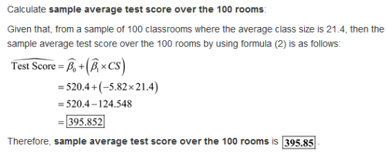 Calculate sample average test score over the 100 rooms Given that, from a sample of 100 classrooms where the average class size is 21.4, then the sample average test score over the 100 rooms by using formula (2) is as follows: Test Score = +1 ×CS 520.4+(-5.82x21.4) = 520.4-124.548 395.852 Therefore, sample average test score over the 100 rooms is 395.85