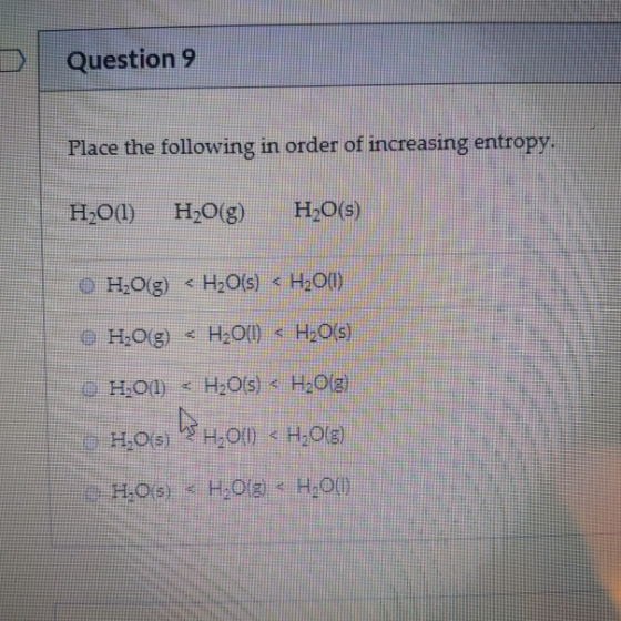 Question 9 Place the following in order of increasing entropy. H2O(l) H2O(g) H2O(s) OH,09 <H2O(s) < H200 • H,09 < H200) < H20