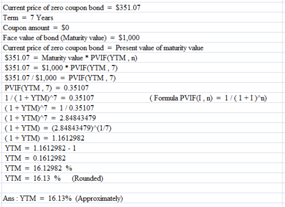 Current price of zero coupon bondS351.07 Term = 7 Years Coupon amount-SO Face value of bond (Maturity value)S1,000 Current price of zero coupon bond - Present value of maturity value $351.07 = Maturity value * PVIF(YTM : n) $351.07 = $1,000 * PVIF(YTM S351.07/S1,000- PVIF(YTM PVIF(YTM,70.35107 1/(1YTMA7- 0.35107 1YTM)A7-1/0.35107 (1YTMA7-2.84843479 ( 1 + YTM) = (2.84843479) (1/7 1+YTM1.1612982 YTM = 1. 1612982-1 YTM 0.1612982 YTM-16.12982 % YTM-16.13% (Rounded) (Formula PVIF(l , n) 1/(1+1)ว่ Ans: YTM = 16.13% (Approximately)