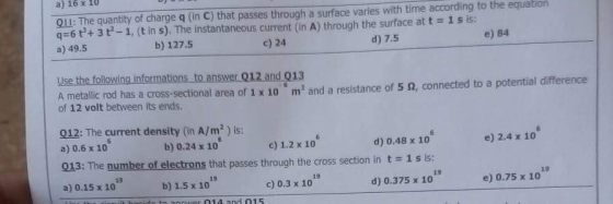 a) 16x 1U 0ll: The quantity of charge q (in C) that passes through a surface varies with time according to the equation qs6 다 3 t-1, (t in s). The instantaneous current (in A) through the surface at a) 49.5 1 s is: b) 127.5 c) 24 d) 7.5 e) 84 Use the folowing informations to answer 012 and 013 twoit ted has a cn re of 10 m and a resistance of 5 f,conected to a potentai difference of 12 volt between its ends 012: The current density (in A/m2 ) is: a) 0.6 x 10 013: The number of electrons that passes through the cross section in t 1s is: a) 0.15 x 10 b) 0.24 x 10 c) 1.2 x 10 d) 0.48 x 10 e) 2.4 x 10 19 19 19 13 b) 1.5 x 10 c) 0.3 x 10 d) 0.375 x 10 e) 0.75 x 10