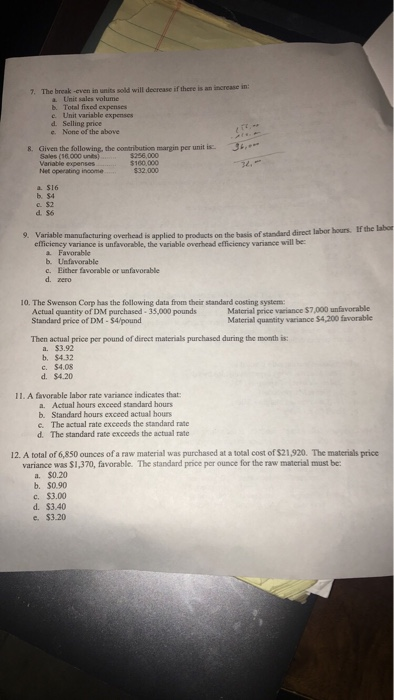 7. The break -even in units sold will decrease if there is an increase in: b. Total fixed expenses e. Unit variable expenses d. Selling price e. None of the above Givens the following, the contributicn margin per unit is. , Sales (s6.000 unts) Variable Net operating income 8. the following, the contribution margin per unit is. $256,000 $160.000 a. $16 С.$2 prodacts on the basis of standard direct labor hours. If the labor 9. Variable manufacturing overhead is applied to variance is unfavorable, the variable overhead efficieney variance will be a Favorable b. Unfavorable c. Either favoeable or unfavorable d. zero 10. The Swenson Corp has the following data from their standard costing system: Actual quantity of DM purchased-35,000 pounds Standard price of DM- $4/pound Matcrial price variance $7,000 unfavorable Material quantity variance $4,200 favorable Then actual price per pound of direct materials purchased during the month is: a. $3.92 b. $4.32 c. $4.08 d. $4.20 11. A favorable labor rate variance indicates that a. Actual hours exceed standard hours b. Standard hours exceed actual hours e. The actual rate exeeeds the standard rate d. The standard rate exceeds the actual rate 12. A total of 6,850 ounces of a raw material was purchased at a total cost of $21,920. The materials price variance was $1,370, favorable. The standard price per ounce for the raw material must be a. $0.20 b. $0.90 С. $3.00 d. $3.40 e $3.20