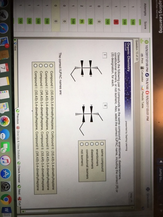 apling Learning 4 Jump to.. Score10/9/2017 07:00 PM 79.8/1009/6/2017 03:01 PM Question 15 of 20 Organic Chemistry 1100 constitútional isomers, or not isomeric. Also, select the correct IUPAC name, including the correct (R) or (S) designation, for each. enantiomers 1100 O constitutional isomers O not isomeric The correct IUPAC names are: O Compound l: (35.45)-3,4-dimethylheptane, Compound I: (35,45-3,4-dimethylheptane O Compound I: (3R,4S)-3,4-dimethylheptane, Compound I: (38,4S-3,4-dimethylheptane O Compound I: (3R,4S)-3,4-dimethylheptane, CompoundIl: (3S,4R-3.4-dimethylheptane O Compound I (a5,4S)-3,-4 dimethytheptane, Compound li: OR4S)-3,4dimethy/heplane 1 100 100 O Previous ⓧ Give Up & View Solution Check Answer ○ Next Exit 7