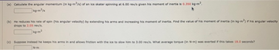 (a) Calculate the angular momentum (in kg•m?/s) of an Ice skater spinning at 6.00 rev/s given his moment of inertila is 0.350