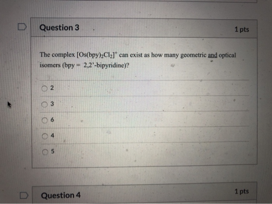 Question 3 1 pts The complex [Os(bpy)2C12]* can exist as how many geometric and optical isomers (bpy = 2,2-bipyridine)? 03 O