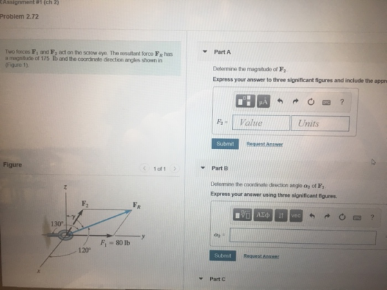 Assignment #1 (ch 2) Problem 2.72 Part A a magnitude of 175 Ib and the coordinate direction angles shown in (Figure 1). Determine the magnitude of F2 Express your answer to three significant figures and include the appr Pa- Value Units Submit Request Answer Figure 1 of 1 Part B Determine the coordinate direction angle ay of F Express your answer using three significant figures 130° F-80 lb 120° Submit Part C