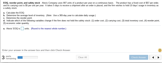 EOQ, reorder point, and safety stock Alexis Company uses 907 units of a product per year on a continuous basis. The product has a fixed cost of $57 per order, and its carrying cost is $5 per unit per year It takes 5 days to receive a shipment after an order is placed, and the firm wishes to hold 10 days usage in inventory as a safety stock. a. Calculate the EOQ. b. Determine the average level of inventory. (Note: Use a 365-day year to calculate daily usage.) c. Determine the reorder point. d. Indicate which of the following variables change if the firm does not hold the safety stock: order cost, (5) economic order quantity 2) carrying cost, 3) total inventory cost, 4 reorder pont a. Alexis EOQ isunits. (Round to the nearest whole number) Enter your answer in the answer box and then click Check Answer parts remaining Clear All Check Answer