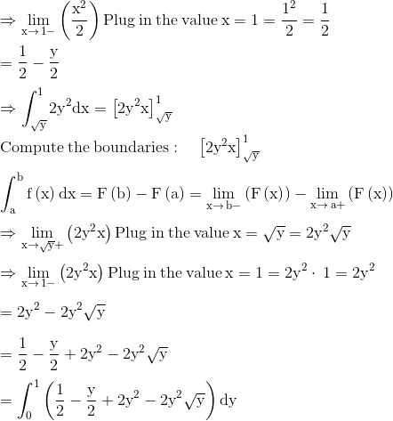 \\\mathrm{\Rightarrow \lim _{x\to \:1-}\left(\frac{x^2}{2}\right)\mathrm{Plug\:in\:the\:value}\:x=1=\frac{1^2}{2}=\frac{1}{2}}\\ \\ \mathrm{=\frac{1}{2}-\frac{y}{2}}\\ \\ \mathrm{\Rightarrow \int _{\sqrt{y}}^12y^2dx=\left[2y^2x\right]^1_{\sqrt{y}}}\\ \\ \mathrm{\mathrm{Compute\:the\:boundaries}:\quad \left[2y^2x\right]^1_{\sqrt{y}}}\\ \\ \mathrm{\int _a^bf\left(x\right)dx=F\left(b\right)-F\left(a\right)=\lim _{x\to \:b-}\left(F\left(x\right)\right)-\lim _{x\to \:a+}\left(F\left(x\right)\right)}\\ \\ \mathrm{\Rightarrow \lim _{x\to \sqrt{y}+}\left(2y^2x\right)\mathrm{Plug\:in\:the\:value}\:x=\sqrt{y}=2y^2\sqrt{y}}\\ \\ \mathrm{\Rightarrow \lim _{x\to \:1-}\left(2y^2x\right)\mathrm{Plug\:in\:the\:value}\:x=1=2y^2\cdot \:1=2y^2}\\ \\ \mathrm{=2y^2-2y^2\sqrt{y}}\\ \\ \mathrm{=\frac{1}{2}-\frac{y}{2}+2y^2-2y^2\sqrt{y}}\\ \\ \mathrm{=\int _0^1\left(\frac{1}{2}-\frac{y}{2}+2y^2-2y^2\sqrt{y}\right)dy}\\ \\