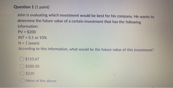Question 1 (1 point) John is evaluating which investment would be best for his company. He wants to determine the future valu