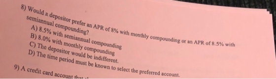 8) Would a depositor prefer an APR of 89 semiannual compounding? A) 8.5% with semiannual compounding B) 8.0% with monthly com