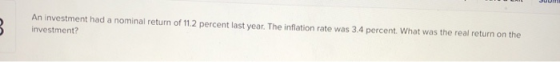 An investment had a nominal return of 11.2 percent last year. The inflation rate was 3.4 percent. What was the real return on