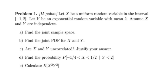 Problem 1. 15 points] Let X be a uniform random variable in the interval [-1,2]. Let Y be an exponential random variable with mean 2. Assunne X and Y are independent. a) Find the joint sample space. b) Find the joint PDF for X and Y. c) Are X and Y uncorrelated? Justify your answer. d) Find the probability P1-1/4 < X < 1/2 1 Y < 21 e) Calculate E[X2Y2]