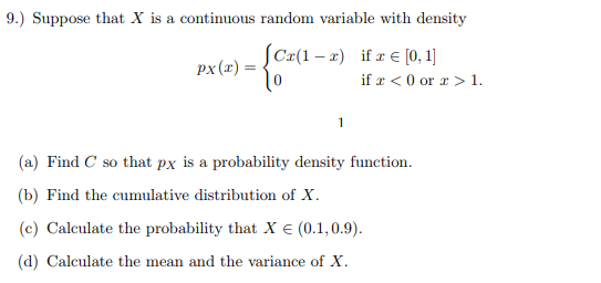 9.) Suppose that X is a continuous random variable with density C(1- if [0,1] px(x) ¡f x < 0 or x > 1. (a) Find C so that px is a probability density function. (b) Find the cumulative distribution of X (c) Calculate the probability that X є (0.1,0.9). (d) Calculate the mean and the variance of X