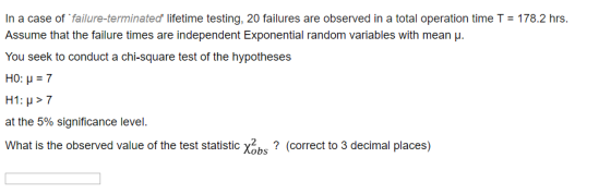 Assume that the failure times are independent Exponential random variables with mean ? You seek to conduct a chi-square test of the hypotheses H0: H7 at the 5% significance level. What is the observed value of the test statistic x2s? (correct to 3 decimal places)