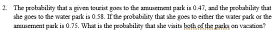 The probability that a given tourist goes to the amusement park is 0.47, and the probability that she goes to the water park is 0.58. If the probability that she goes to either the water park or the amusement park is 0.75. What is the probability that she visits both of the parks on vacation? 2.