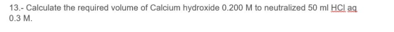 13.- Calculate the required volume of Calcium hydroxide 0.200 M to neutralized 50 ml HCl ag 0.3 M.