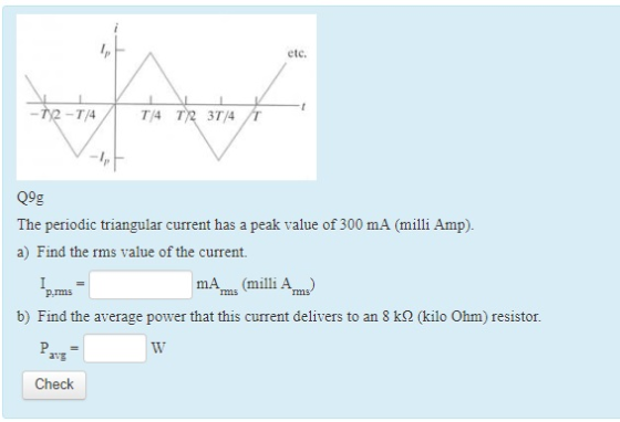 etc. -T/4 TA T2 3T/4 -1 Q9g The periodic triangular current has a peak value of 300 mA (milli Amp) a) Find the rms value of the current. mAms (milli Am p.ms b) Find the average power that this current delivers to an 8 k2 (kilo Ohm) resistor. avg Check