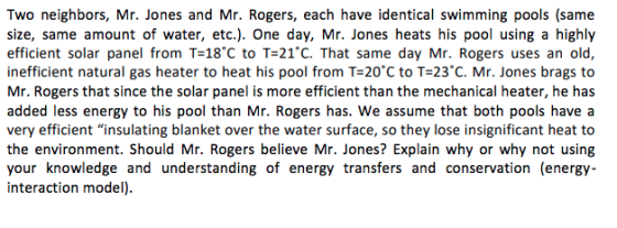 Two neighbors, Mr. Jones and Mr. Rogers, each have identical swimming pools (same size, same amount of water, etc.). One day, Mr. Jones heats his pool using a highly efficient solar panel from T-18°C to T=21°C. That same day Mr. Rogers uses an old, inefficient natural gas heater to heat his pool from T-20 C to T-23 C. Mr. Jones brags to Mr. Rogers that since the solar panel is more efficient than the mechanical heater, he has added less energy to his pool than Mr. Rogers has. We assume that both pools have a very efficient insulating blanket over the water surface, so they lose insignificant heat to the environment. Should Mr. Rogers believe Mr. Jones? Explain why or why not using your knowledge and understanding of energy transfers and conservation (energy- interaction model)