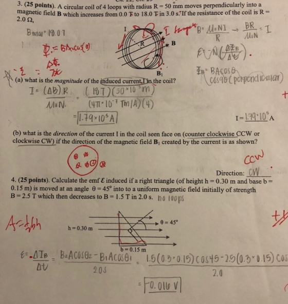 3. ( points). A circular coil of 4 loops with radius R 50 mm moves perpendicularly into a magnetic field B which increases from 0.0?to 18.0 T in 3.0 s If the resistance of the coil is R 2.0 ?, Bttal 10.01 RMN (a) what is the magnitude of the induced current, Din the cail? I- (Ab)k 50 10 m -|174,10? 1-134 10 A (b) what is the direction of the current I in the coil seen face on (counter clockwise CCW or clockwise CW) if the direction of the magnetic field Bi created by the current is as shown? Direction: 4. (25 points). Calculate the emre induced if a right triangle (of height h-0.30 m and base b = 0.15 m) is moved at an angle ?-45° into to a uniform magnetic field initially of strength B-2.5 T which then decreases to B = 1.5 T in 2.0 s. no 100 ps 450 h = 0.30 m b=0.15m atv 203 2.0