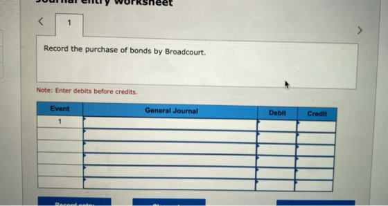 < 1 Record the purchase of bonds by Broadcourt. Note: Enter debits before credits. General Journal Event 1 Debit Credit Recan