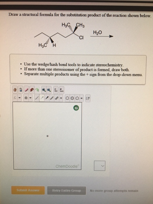 Draw a structural formula for the substitution product of the reaction shown below. H20 Cl . Use the wedge/hash bond tools to indicate stereochemistry. If more than one stereoisomer of product is formed, draw both. Separate multiple products using the + sign from the drop-down menu. ChemDoodle Submit Answer Retry Entire Group No more group attempts remain