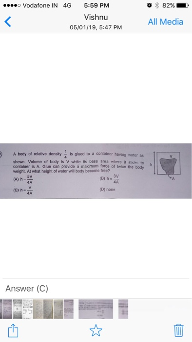 o Vodafone IN 4G 5:59 PM 82% Vishnu 05/01/19, 5:47 PM All Media A body of relative density is glued to a container having water as shown. Volume of body is V while its base area where it sticks to container is A. Glue can provide a maximum force of twice the body weight. At what height of water will body become free? 5V (A) h 4A (C) h (D) none Answer (C) 4 ]