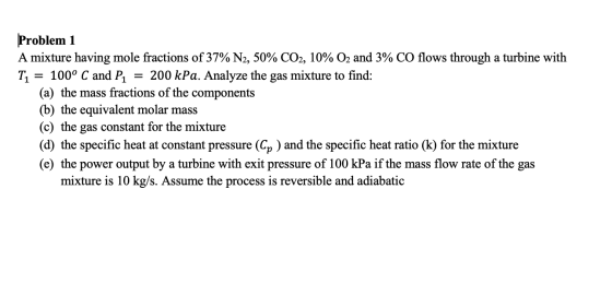 Problem 1 A mixture having mole fractions of 37% N2, 50% CO2, 10% O2 and 3% CO flows through a turbine with Ti = 100° C and P