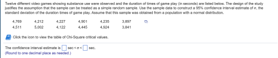 of the Twelve different video games showing substance use were observed and the duration of times of game play (in seconds) are listed below. The design of the study justifies the assumption that the sample can be treated as a simple random sample se e sample data to construct a 9 % confidence interva e s mate of, he standard deviation of the duration times of game play. Assume that this sample was obtained from a population with a normal distribution data to construct a 95h% that this sample waob 4,227 4,901 3,897 4,769 4,5115,00 4,122 4,445 4,924 3,841 4,212 4,235 Click the icon to view the table of Chi-Square critical values The confidence interval estimate is | sec«о< 1 (Round to one decimal place as needed.) sec.