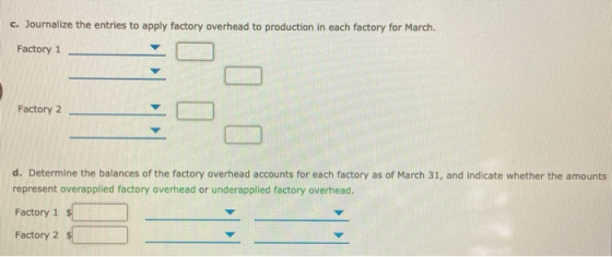C. Journalize the entries to apply factory overhead to production in each factory for March. Factory 1 Factory 2 d. Determine