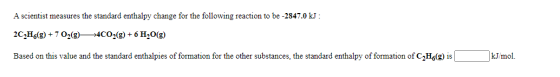 A scientist measures the standard enthalpy change for the following reaction to be -2847.0 kJ : 2CH (9) + 7 02(9)—4C02(g) + 6