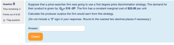 Question 9 Tries remaining: 2 their product is given by: Q Points out of 8.33 Suppose that a price-searcher firm was going to use a first degree price discrimination strategy. The demand for 310 -2P. The firm has a constant marginal cost of $25.00 per unit. Calculate the producer surplus the firm would earn from this strategy Flag question(Do not include a $ sign in your response. Round to the nearest two decimal places if necessary) Answer: Check