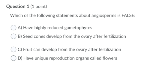 Question 1 (1 point) Which of the following statements about angiosperms is FALSE: O A) Have highly reduced gametophytes B) S