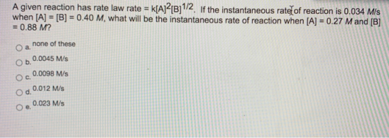 A given reaction has rate law rate = k[A]2[B]1/2. If the instantaneous rate of reaction is 0.034 m/s when [A] = [B] = 0.40 M,
