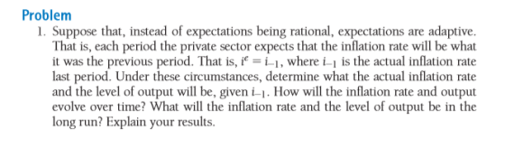 Problem I. Suppose that, instead of expectations being rational, expectations are adaptive. That is, each period the private sector expects that the inflation rate will be what it was the previous period. That is,, where i-1 is the actual inflation rate last period. Under these circumstances, determine what the actual inflation rate and the level of output will be, given i-1. How will the inflation rate and output evolve over time? What will the inflation rate and the level of output be in the long run? Explain your results.