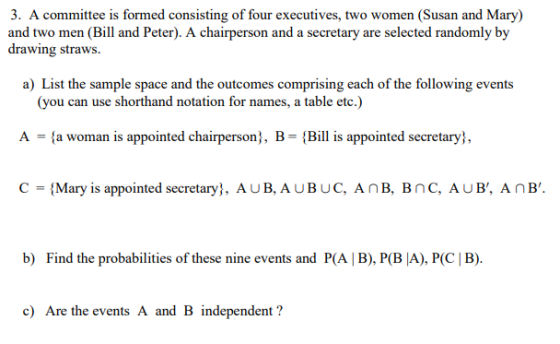 3. A committee is formed consisting of four executives, two women (Susan and Mary) and two men (Bill and Peter). A chairperson and a secretary are selected randomly by drawing straws a) List the sample space and the outcomes comprising each of the following events (you can use shorthand notation for names, a table etc.) A fa woman is appointed chairperson, B-Bi is appointed secretary, C Mary is appointed secretary, AUB,AUBUC, AnB, BnC, AUB, AnB. b) Find the probabilities of these nine events and P(A | B), P(BỊA), P(C | B). c) Are the events A and B independent?