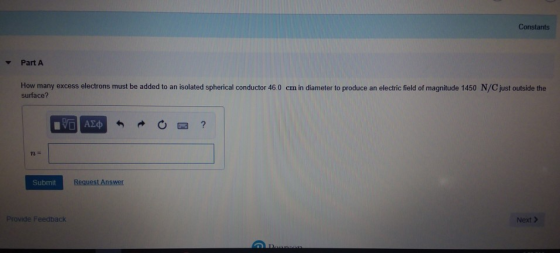Constants Part A How many excess electrons must be added to an isolated spherical conductor 46.0 cm in diameter to produce an electric field of magnitude 1450 N/C just outside the surface? Submit Provide Feedback Next >