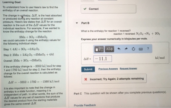 Learning Goal: To understand how to use Hesss law to find the enthalpy of an overall reaction. Correct The change in enthalpy, AH, is the heat absorbed or produced during any reaction at constant pressure. Hesss law states that ? H for an overall reaction is the sum of the values for the individual reactions. For example, if we wanted to know the enthalpy change for the reaction PartB What is the enthalpy for reaction 1 reversed? Express your answer numerically in kilojoules per mole. reaction 1 reversed: N204-N2 202 3Mn+302+3MnO2 we could calculate it using the enthalpy values for the following individual steps: Step 1: 4Al+302-+2Al2Os Step 2: 3Mn + 2A1203?3MnO2 + 4A1 Overall: 3Mn + 302?3MnO2 k.J/mol If the enthalpy change is -3352 kJ/mol for step 1 and 1792 kJ/mol for step 2, then the enthalpy change for the overall reaction is calculated as follows: Submit Incorrect; Try Again; 2 attempts remaining AH-3352+1792 -1560 k.J/mol It is also important to note that the change in enthalpy is a state function, meaning it is independent of path. In other words, the sum of the ?? values for any set of reactions that produce the desired product from the starting materials gives the same overall ?? Part C This question will be shown after you complete previous question(s). Provide Feedback