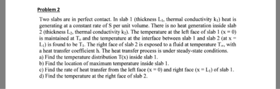 Problem Two slabs are in perfect contact. In slab 1 (thickness Li, thermal conductivity ki) heat is generating at a constant rate of S per uni volume. There is no heat generation inside slab 2 (thickness L2, thermal conductivity k2). The temperature at the left face of slab 1 (x-0) is maintained at To and the temperature at the interface between slab 1 and slab 2 (at x L) is found to be T. The right face of slab 2 is exposed to a fluid at temperature To, with a heat transfer coefficient h. The heat transfer process is under steady-state conditions. a) Find the temperature distribution T(x) inside slab 1. b) Find the location of maximum temperature inside slab1 c) Find the rate of heat transfer from the left face (x 0) and right face (xL) of slab 1. d) Find the temperature at the right face of slab 2