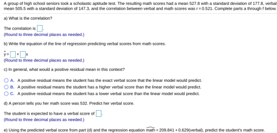 A group of high school seniors took a scholastic aptitude test. The resulting math scores had a mean 527.8 with a standard deviation of 177.8, verbal mean 505.5 with a standard deviation of 147.3, and the correlation between verbal and math scores was r=0.521. Complete parts a through f below. a) What is the correlation? The correlation is Round to three decimal places as needed.) b) Write the equation of the line of regression predicting verbal scores from math scores. Round to three decimal places as needed.) c) In general, what would a positive residual mean in this context? O A. A positive residual means the student has the exact verbal score that the linear model would predict. O B. A positive residual means the student has a higher verbal score than the linear model would predict O C. A positive residual means the student has a lower verbal score than the linear model would predict. d) A person tells you her math score was 532. Predict her verbal score. The student is expected to have a verbal score of Round to three decimal places as needed.) e) Using the predicted verbal score from part (d) and the regression equation math = 209.841 + 0.629(verbal), predict the students math score