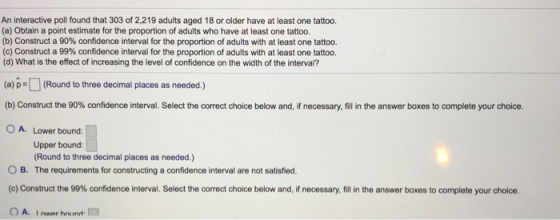 An interactive poll found that 303 of 2,219 adults aged 18 or older have at least one tattoo. (a) Obtain a point estimate for the proportion of adults who have at least one tattoo. (b) Construct a 90% confidence interval for the proportion of adults with at least one tattoo. (c) Construct a 99% confidence interval for the proportion of adults with at least one tattoo. (d) What is the effect of increasing the level of confidence on the width of the interval? (a) p-(Round to three decimal places as needed.) b) Construct the 90% confidence interval. Select the correct choice below and if necessary, fill in the answer boxes to complete your choice. O A. Lower bound: Upper bound: Round to three decimal places as needed.) O B. The requirements for constructing a confidence interval are not satisfied. c) Construct the 99% confidence interval. Select the correct choice below and, if necessary fill in the answer boxes to complete your choice.