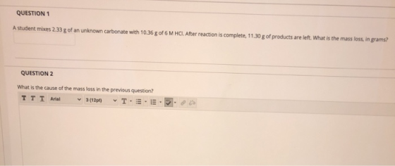 QUESTION 1 A student mixes 2.33 g of an unknown carbonate with 10.36 g of 6 M HCI. After reaction is complete, 11.30 g of pro