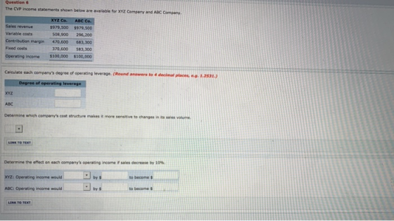 Question 6 The CVP income statements shown below are available for XYZ Company and ABC Company xYz Co. ABc Co. Sales revenue Variable costs Contribution margin 470,600 Fixed costs Operating income$100,000 $979,500$979,500 508,900 296,200 683,300 70,600$83,300 $100,000 each companys degree of operating leverage. (Round answers to 4 decimal places, e.g. 1.2531 xYz ABC Determine which companys cost structure makes it more sensitive to changes in itses volme Determine the effect on each companys operating income if sales decrease by 10%. XYZ: Operating income would ABC: Operating income would by% to becomes by# LINK TO TEX