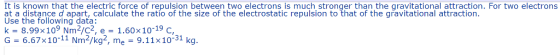 It is known that the electric force of repulsion between two electrons is much stronger than the gravitational attraction. For two electrons at a distance d apart, calculate the ratio of the size of the electrostatic repulsion to that of the gravitational attraction at a disance d apart, calculate the ratio of the size of the electrostatic repulsion to that of the gravitational attraction Use the following data: k-8.99x 109 Nm2/C2, e-1.60x10-19 C, G-6.67x10-11 Nm2/kg2, me 9.11x10-31 kg.
