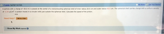 0 -1 points SePSE7 24P025 A partidle with a charge of -60.0 nC is placed at the center of a nonconducting soherical shell of inner radius 20.0 om and outer radius 40.0 cm. The spherical shell carries charge with a uniform density of -2.35 uC/m3, A proton moves in a circular orbit just outside the spherical shel. Caleulate the speed of the proton m/s Need Help? T er Show My Work oya